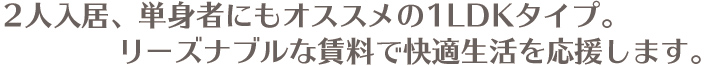 2人入居、単身者にもオススメの1LDKタイプ。リーズナブルな賃料で快適生活を応援します。