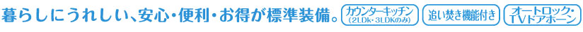 暮らしにうれしい、安心・便利・お得が標準装備。カウンターキッチン(2LDK・3LDKのみ)　追い焚き機能付き　オートロック・TVドアホーン