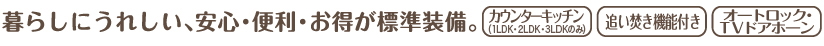 暮らしにうれしい、安心・便利・お得が標準装備。カウンターキッチン(2LDK・3LDKのみ)　追い焚き機能付き　オートロック・TVドアホーン
